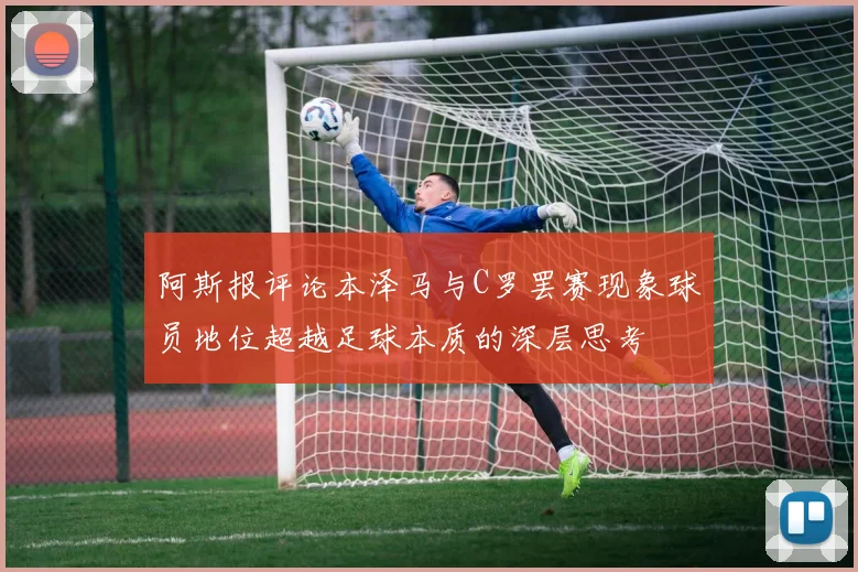 阿斯报评论本泽马与C罗罢赛现象球员地位超越足球本质的深层思考