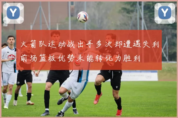 火箭队运动战出手多次却遭遇失利前场篮板优势未能转化为胜利