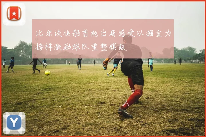 比尔谈快船首轮出局感受以掘金为榜样激励球队重整旗鼓