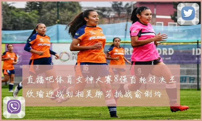 直播吧体育女神大赛8强首轮对决王欣瑜迎战刘湘吴柳芳挑战俞俐均