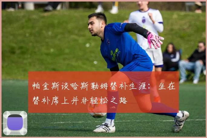 帕金斯谈哈斯勒姆替补生涯：坐在替补席上并非轻松之路