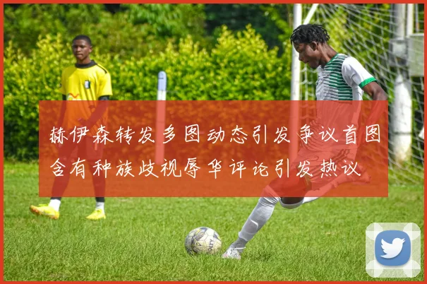 赫伊森转发多图动态引发争议首图含有种族歧视辱华评论引发热议