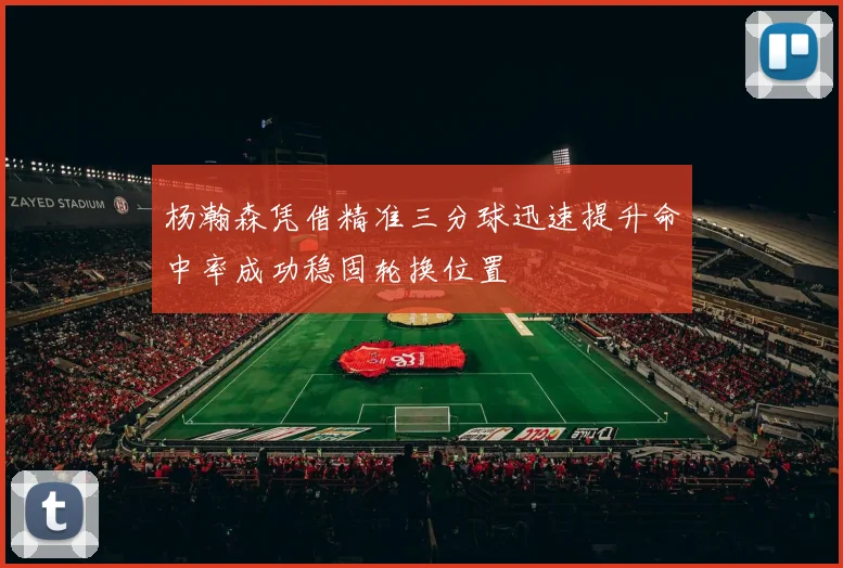 杨瀚森凭借精准三分球迅速提升命中率成功稳固轮换位置