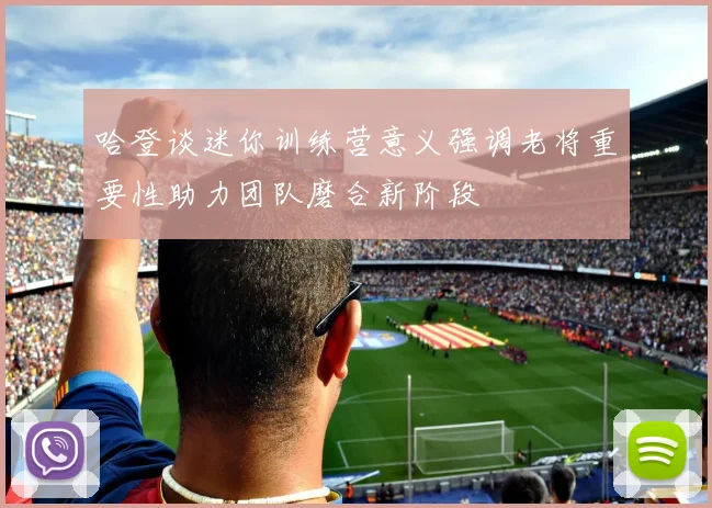 哈登谈迷你训练营意义强调老将重要性助力团队磨合新阶段