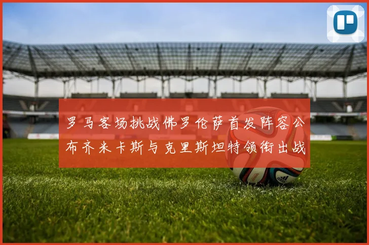 罗马客场挑战佛罗伦萨首发阵容公布齐米卡斯与克里斯坦特领衔出战