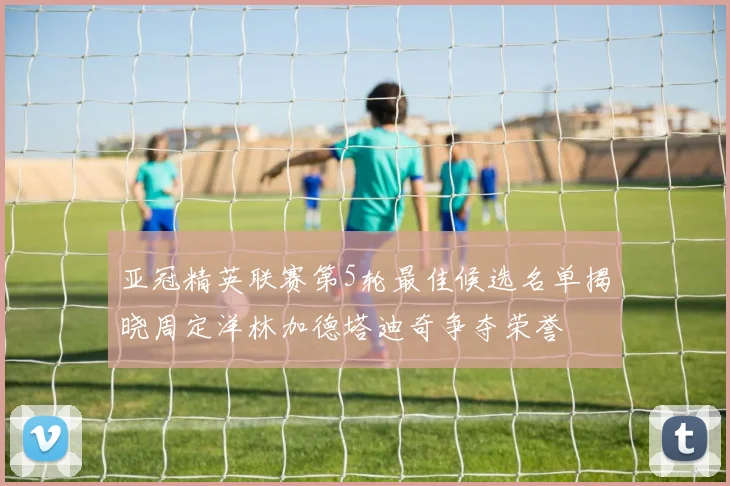 亚冠精英联赛第5轮最佳候选名单揭晓周定洋林加德塔迪奇争夺荣誉