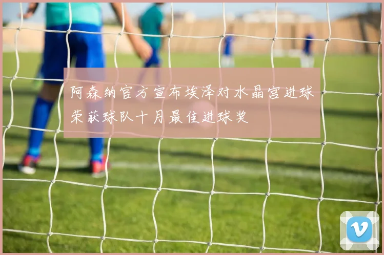 阿森纳官方宣布埃泽对水晶宫进球荣获球队十月最佳进球奖