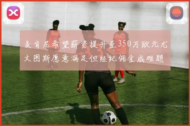 麦肯尼希望薪资提升至350万欧元尤文图斯愿意满足但经纪佣金成难题