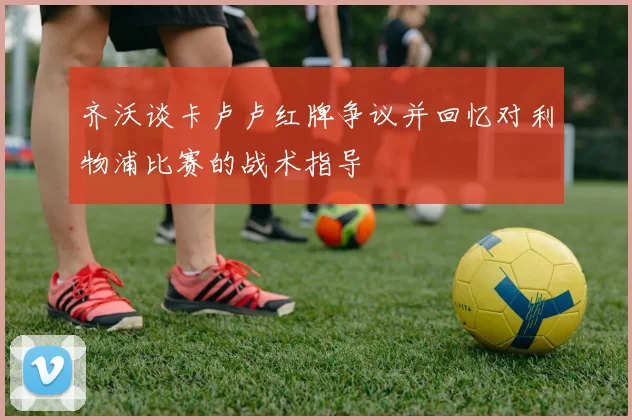 齐沃谈卡卢卢红牌争议并回忆对利物浦比赛的战术指导