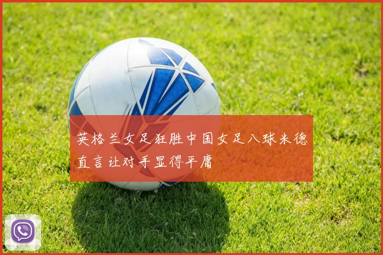 英格兰女足狂胜中国女足八球米德直言让对手显得平庸