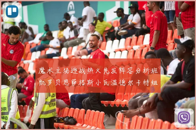 魔术主场迎战热火先发阵容分析班凯罗贝恩萨格斯小瓦温德尔卡特组合展现实力