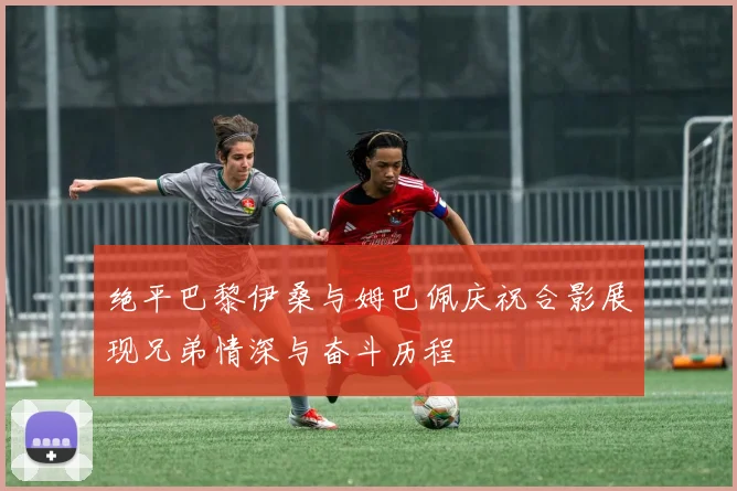 绝平巴黎伊桑与姆巴佩庆祝合影展现兄弟情深与奋斗历程