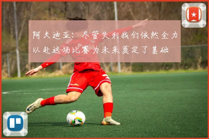 阿夫迪亚：尽管失利我们依然全力以赴这场比赛为未来奠定了基础