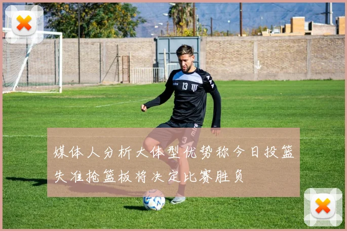 媒体人分析大体型优势称今日投篮失准抢篮板将决定比赛胜负
