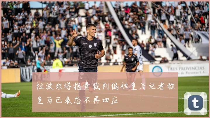拉波尔塔指责裁判偏袒皇马记者称皇马已表态不再回应