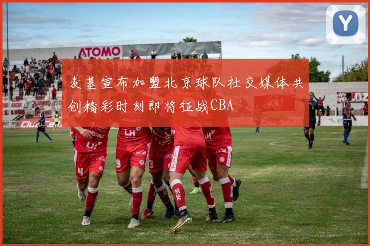 麦基宣布加盟北京球队社交媒体共创精彩时刻即将征战CBA