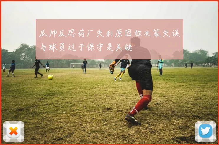 瓜帅反思药厂失利原因称决策失误与球员过于保守是关键