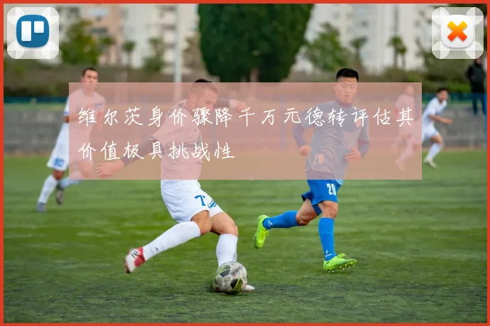 维尔茨身价骤降千万元德转评估其价值极具挑战性