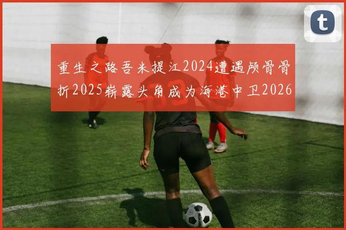 重生之路吾米提江2024遭遇颅骨骨折2025崭露头角成为海港中卫2026冲击U23冠军