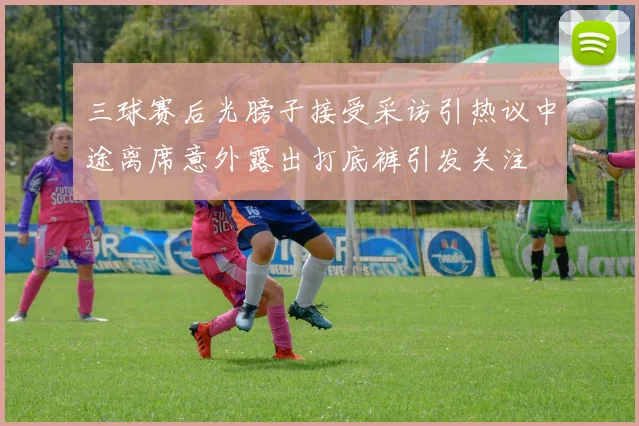 三球赛后光膀子接受采访引热议中途离席意外露出打底裤引发关注