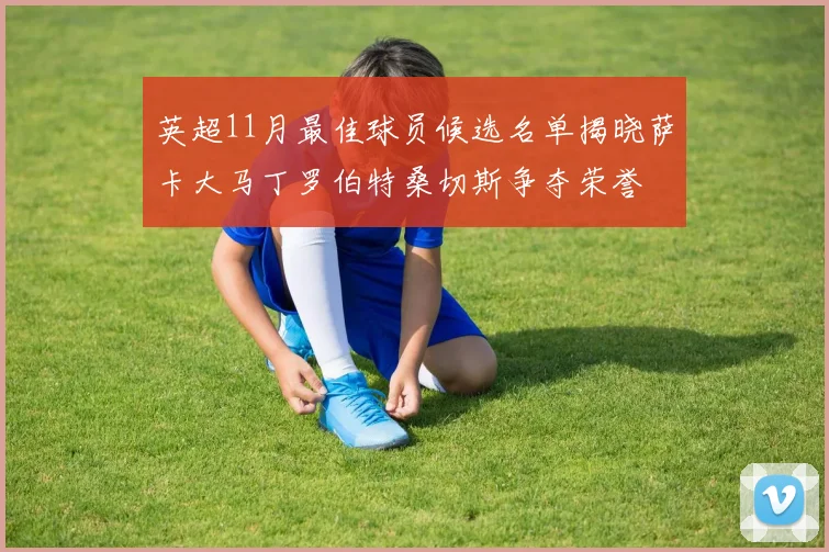 英超11月最佳球员候选名单揭晓萨卡大马丁罗伯特桑切斯争夺荣誉
