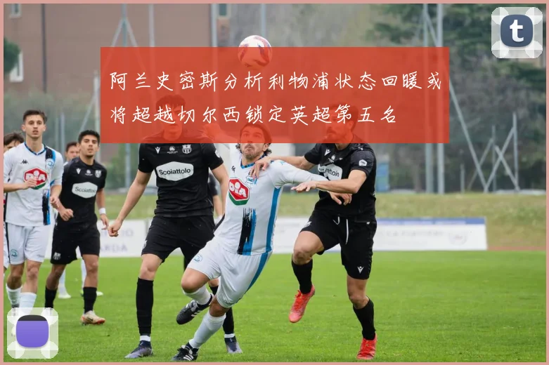 阿兰史密斯分析利物浦状态回暖或将超越切尔西锁定英超第五名