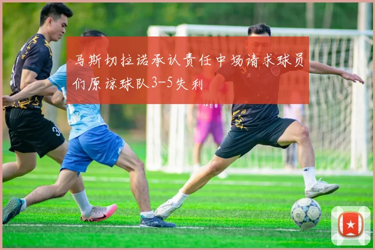马斯切拉诺承认责任中场请求球员们原谅球队3-5失利