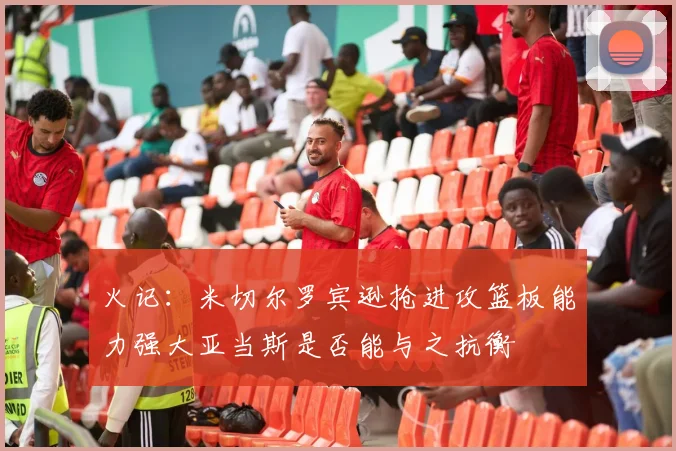火记：米切尔罗宾逊抢进攻篮板能力强大亚当斯是否能与之抗衡