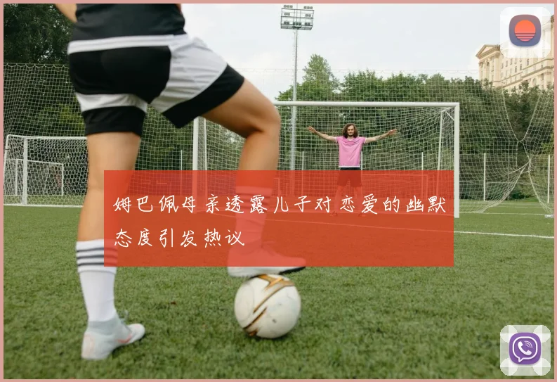 姆巴佩母亲透露儿子对恋爱的幽默态度引发热议