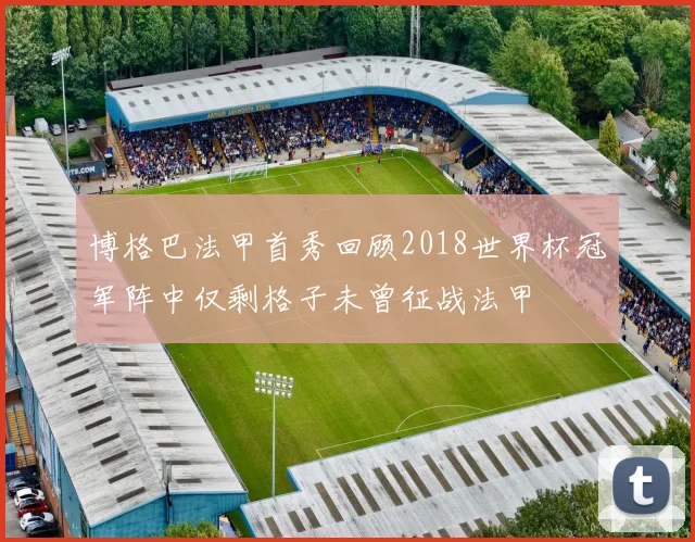 博格巴法甲首秀回顾2018世界杯冠军阵中仅剩格子未曾征战法甲