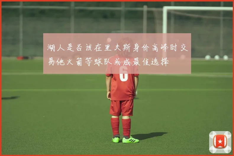 湖人是否该在里夫斯身价高峰时交易他火箭等球队或成最佳选择