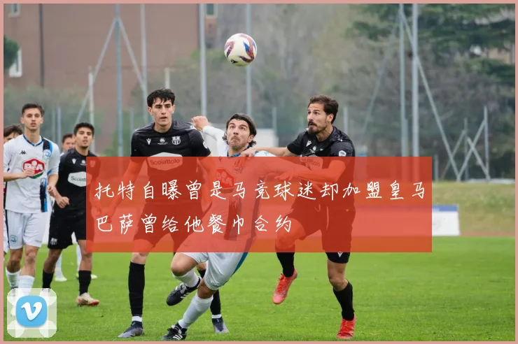托特自曝曾是马竞球迷却加盟皇马巴萨曾给他餐巾合约