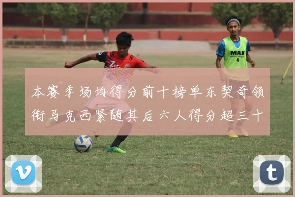 本赛季场均得分前十榜单东契奇领衔马克西紧随其后六人得分超三十