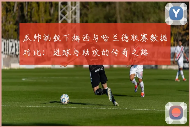 瓜帅执教下梅西与哈兰德联赛数据对比：进球与助攻的传奇之路